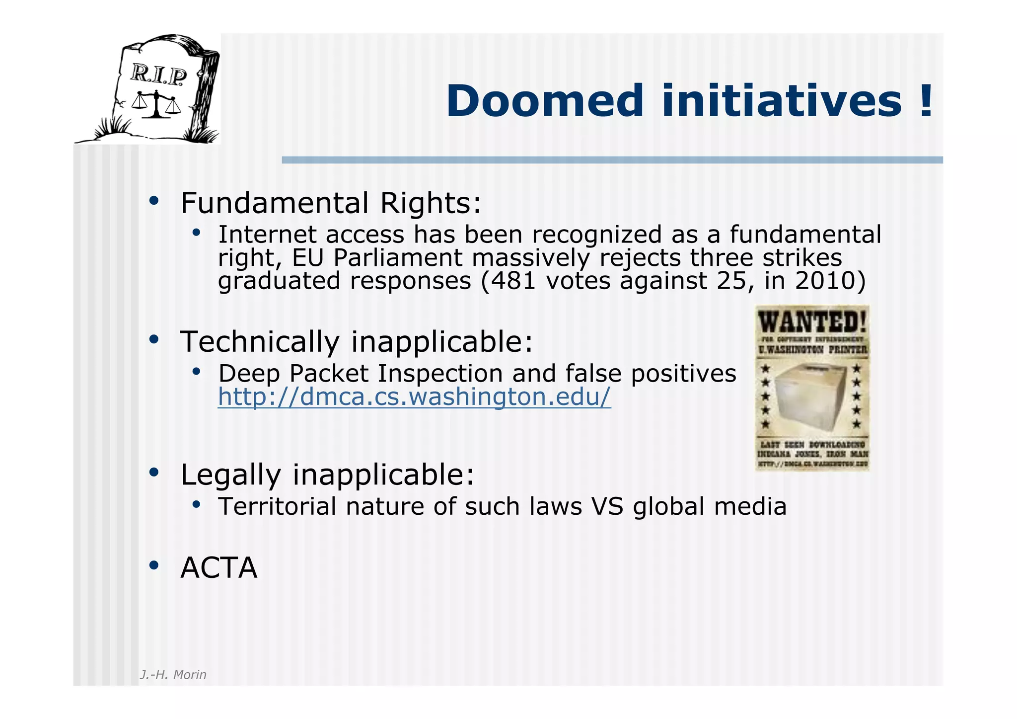 Doomed initiatives !

 •  Fundamental Rights:
        •  Internet access has been recognized as a fundamental
              right, EU Parliament massively rejects three strikes
              graduated responses (481 votes against 25, in 2010)

 •  Technically inapplicable:
        •  Deep Packet Inspection and false positives
              http://dmca.cs.washington.edu/


 •  Legally inapplicable:
        •  Territorial nature of such laws VS global media

 •  ACTA

J.-H. Morin
 