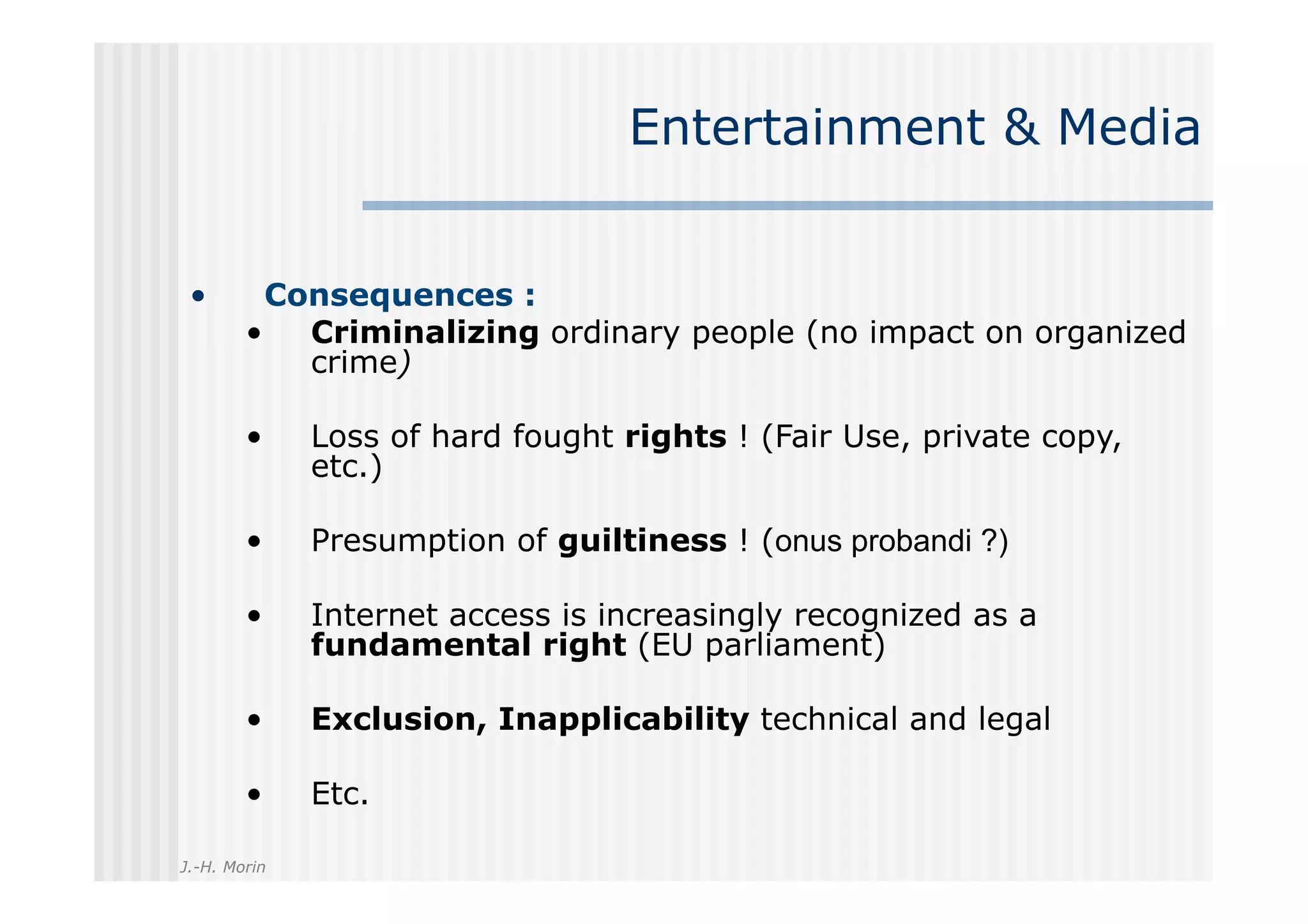 Entertainment & Media


 •       Consequences :
        •  Criminalizing ordinary people (no impact on organized
           crime)

        •     Loss of hard fought rights ! (Fair Use, private copy,
              etc.)

        •     Presumption of guiltiness ! (onus probandi ?)

        •     Internet access is increasingly recognized as a
              fundamental right (EU parliament)

        •     Exclusion, Inapplicability technical and legal

        •     Etc.

J.-H. Morin
 