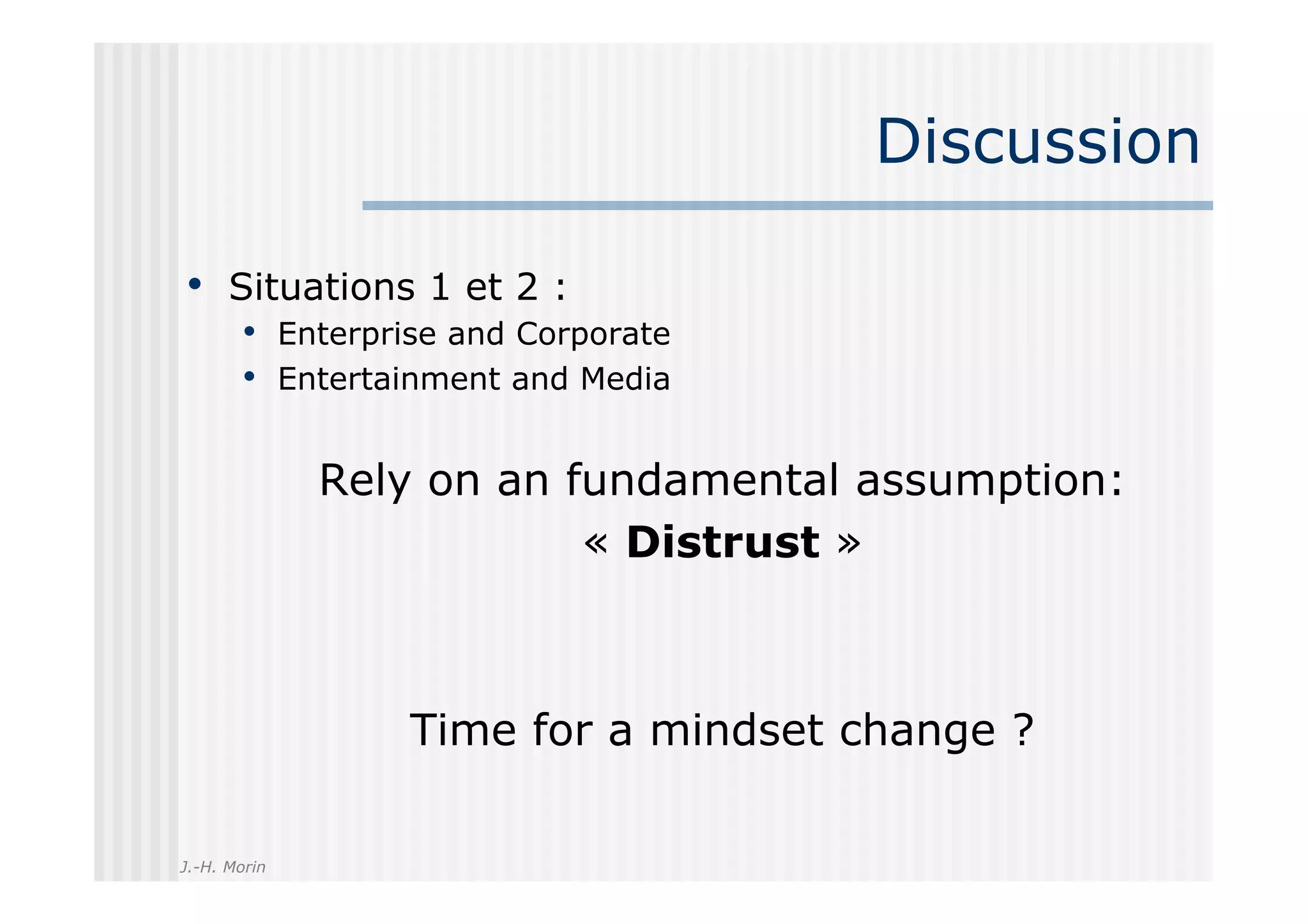 Discussion

•  Situations 1 et 2 :
       •  Enterprise and Corporate
       •  Entertainment and Media

              Rely on an fundamental assumption:
                          « Distrust »



                 Time for a mindset change ?

J.-H. Morin
 