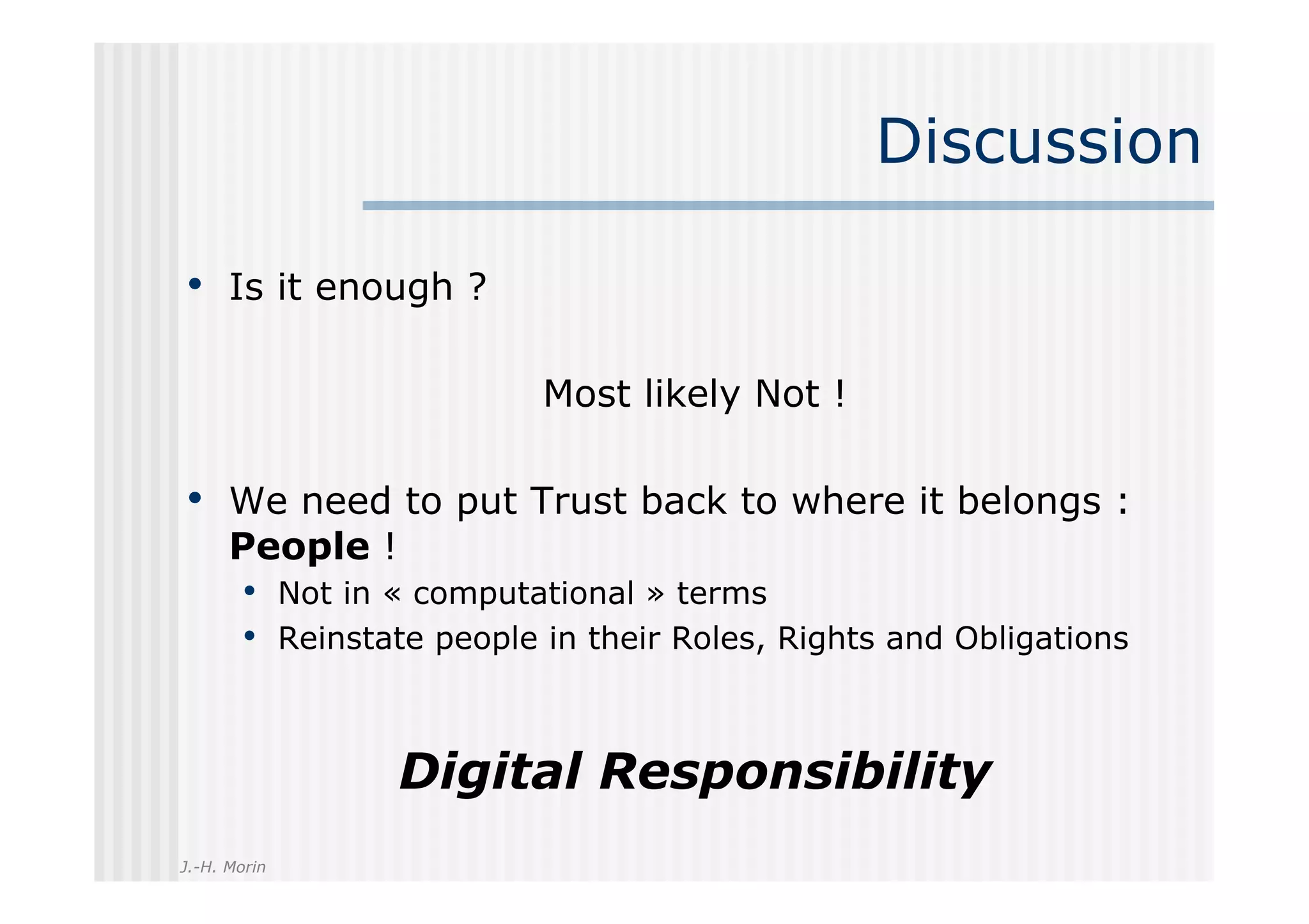 Discussion

•  Is it enough ?

                          Most likely Not !

•  We need to put Trust back to where it belongs :
      People !
       •  Not in « computational » terms
       •  Reinstate people in their Roles, Rights and Obligations


                 Digital Responsibility
J.-H. Morin
 
