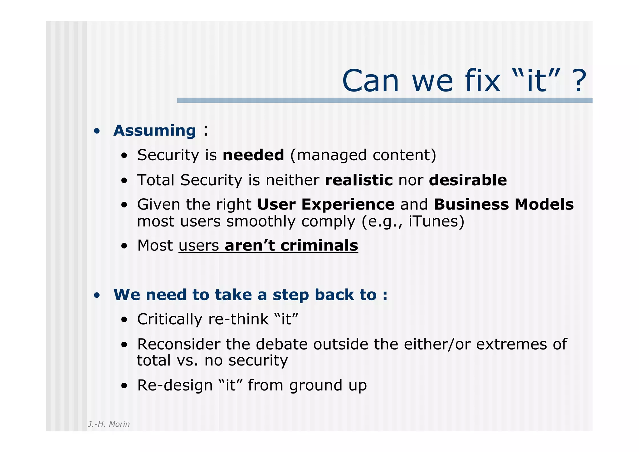 Can we fix “it” ?
 •  Assuming :
        •  Security is needed (managed content)
        •  Total Security is neither realistic nor desirable
        •  Given the right User Experience and Business Models
           most users smoothly comply (e.g., iTunes)
        •  Most users aren’t criminals


 •  We need to take a step back to :
        •  Critically re-think “it”
        •  Reconsider the debate outside the either/or extremes of
           total vs. no security
        •  Re-design “it” from ground up

J.-H. Morin
 