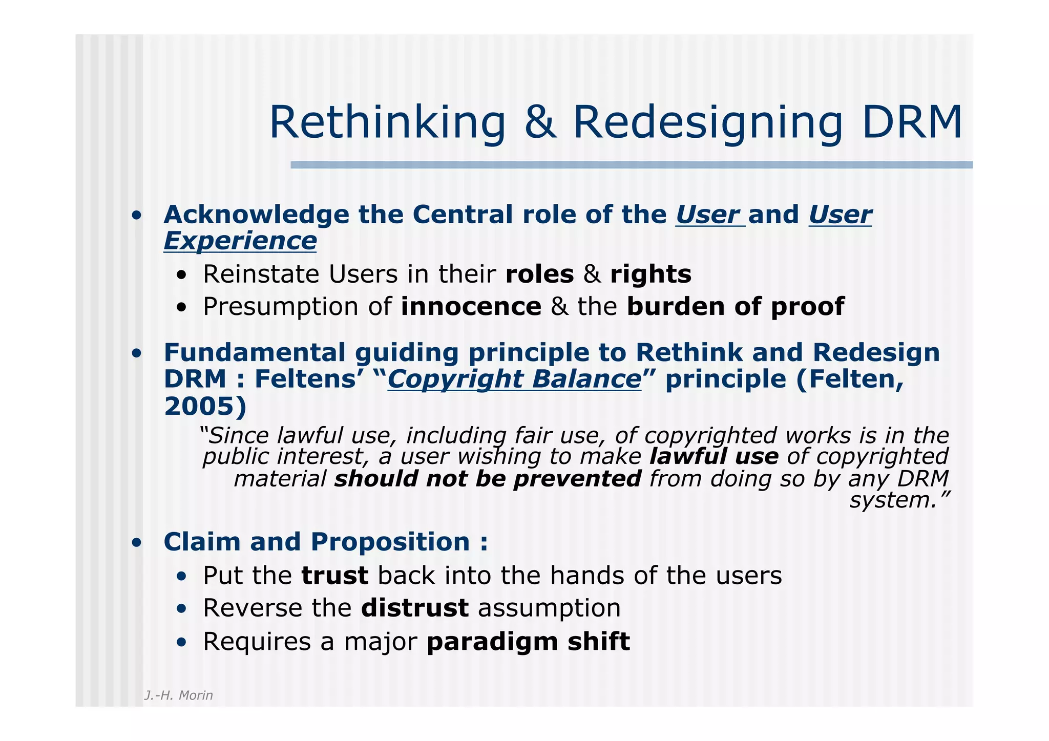 Rethinking & Redesigning DRM
•  Acknowledge the Central role of the User and User
   Experience
    •  Reinstate Users in their roles & rights
    •  Presumption of innocence & the burden of proof
•  Fundamental guiding principle to Rethink and Redesign
   DRM : Feltens’ “Copyright Balance” principle (Felten,
   2005)
         “Since lawful use, including fair use, of copyrighted works is in the
         public interest, a user wishing to make lawful use of copyrighted
            material should not be prevented from doing so by any DRM
                                                                    system.”
•  Claim and Proposition :
    •  Put the trust back into the hands of the users
    •  Reverse the distrust assumption
    •  Requires a major paradigm shift
 J.-H. Morin
 