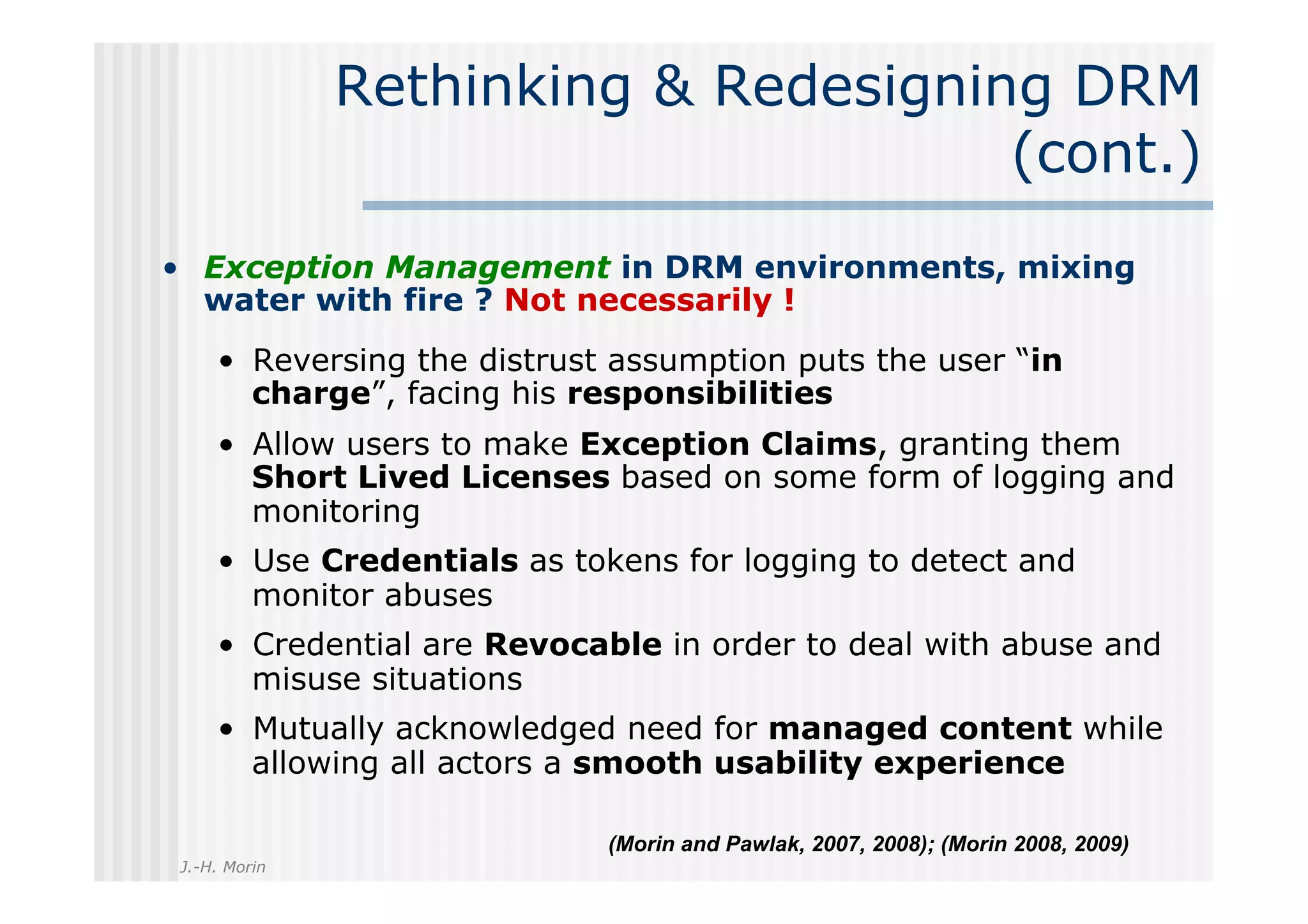 Rethinking & Redesigning DRM
                                     (cont.)
•  Exception Management in DRM environments, mixing
   water with fire ? Not necessarily !
    •  Reversing the distrust assumption puts the user “in
       charge”, facing his responsibilities
    •  Allow users to make Exception Claims, granting them
       Short Lived Licenses based on some form of logging and
       monitoring
    •  Use Credentials as tokens for logging to detect and
       monitor abuses
    •  Credential are Revocable in order to deal with abuse and
       misuse situations
    •  Mutually acknowledged need for managed content while
       allowing all actors a smooth usability experience

                            (Morin and Pawlak, 2007, 2008); (Morin 2008, 2009)
J.-H. Morin
 