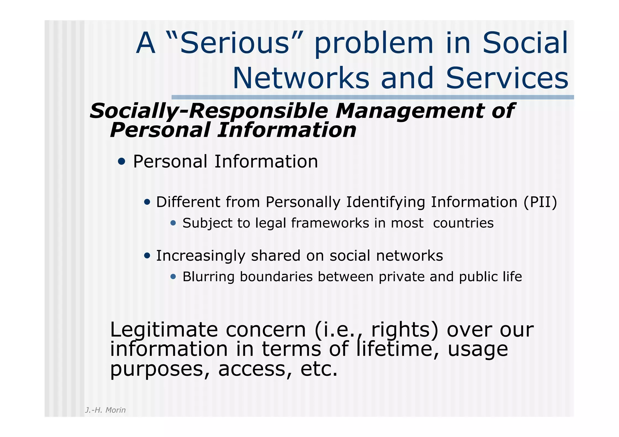 A “Serious” problem in Social
                    Networks and Services
 Socially-Responsible Management of
  Personal Information
        •  Personal Information

              •  Different from Personally Identifying Information (PII)
                 •  Subject to legal frameworks in most countries

              •  Increasingly shared on social networks
                 •  Blurring boundaries between private and public life


      Legitimate concern (i.e., rights) over our
      information in terms of lifetime, usage
      purposes, access, etc.
J.-H. Morin
 