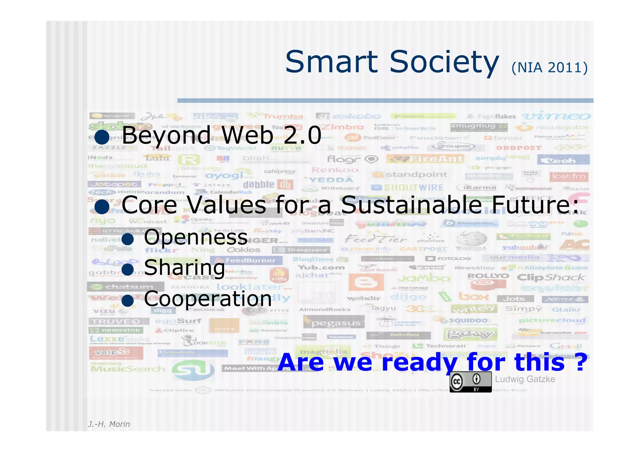 Smart Society      (NIA 2011)




         Beyond Web 2.0

         Core Values for a Sustainable Future:
                  Openness
                  Sharing
                  Cooperation


                                Are we ready for this ?
                                                Ludwig Gatzke



J.-H. Morin
 