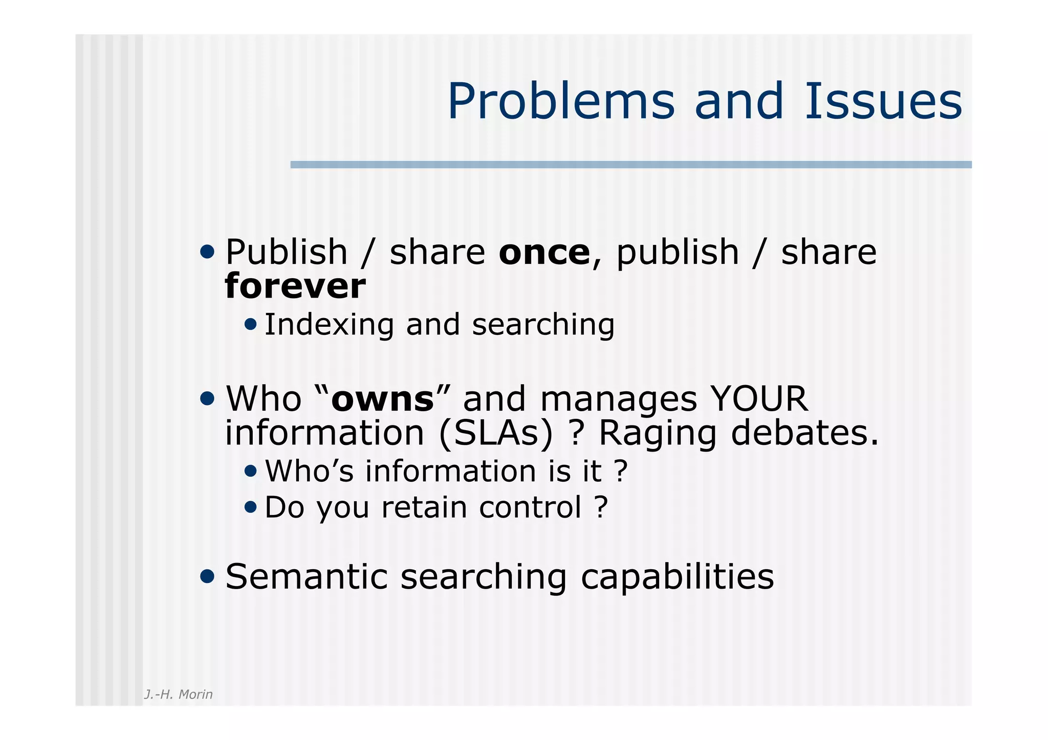 Problems and Issues

        •  Publish / share once, publish / share
              forever
              • Indexing and searching

        •  Who “owns” and manages YOUR
              information (SLAs) ? Raging debates.
              • Who’s information is it ?
              • Do you retain control ?

        •  Semantic searching capabilities

J.-H. Morin
 