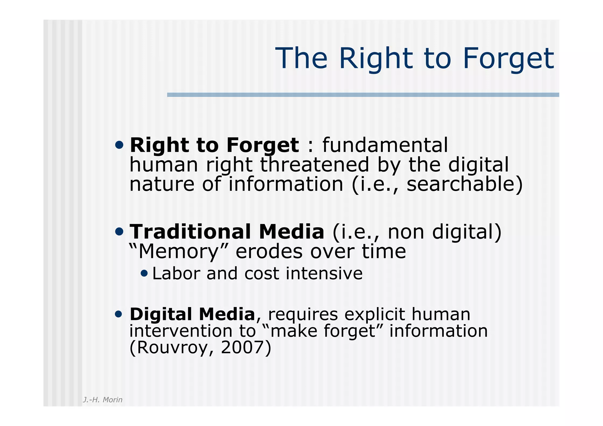 The Right to Forget

        •  Right to Forget : fundamental
              human right threatened by the digital
              nature of information (i.e., searchable)

        •  Traditional Media (i.e., non digital)
              “Memory” erodes over time
               • Labor and cost intensive

        •  Digital Media, requires explicit human
              intervention to “make forget” information
              (Rouvroy, 2007)

J.-H. Morin
 