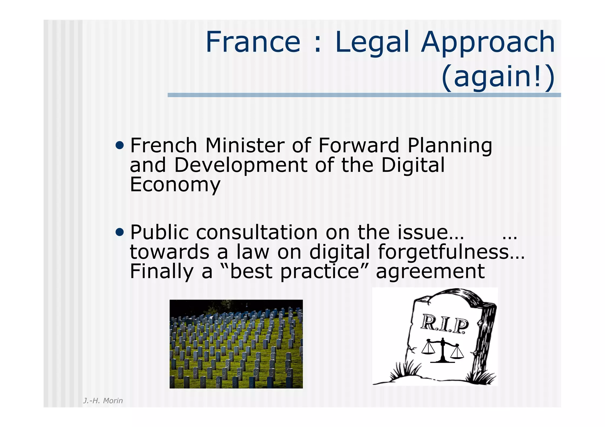 France : Legal Approach
                                     (again!)

        •  French Minister of Forward Planning
              and Development of the Digital
              Economy

        •  Public consultation on the issue…       …
              towards a law on digital forgetfulness…
              Finally a “best practice” agreement




J.-H. Morin
 
