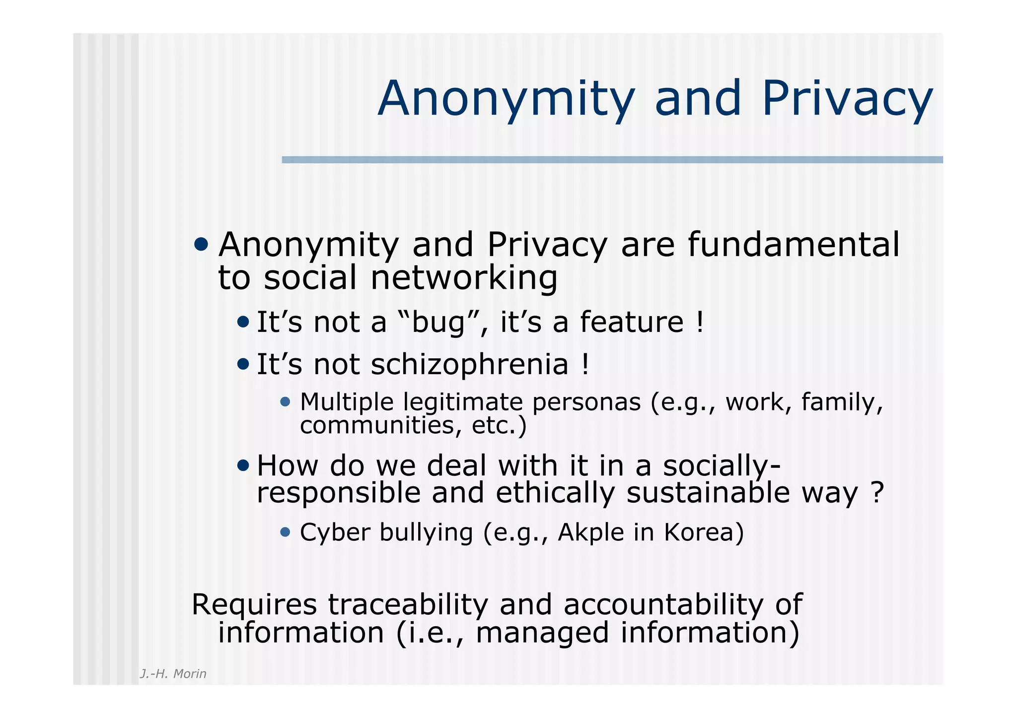 Anonymity and Privacy

        •  Anonymity and Privacy are fundamental
              to social networking
              • It’s not a “bug”, it’s a feature !
              • It’s not schizophrenia !
                 •  Multiple legitimate personas (e.g., work, family,
                  communities, etc.)
              • How do we deal with it in a socially-
                responsible and ethically sustainable way ?
                 •  Cyber bullying (e.g., Akple in Korea)

        Requires traceability and accountability of
         information (i.e., managed information)
J.-H. Morin
 