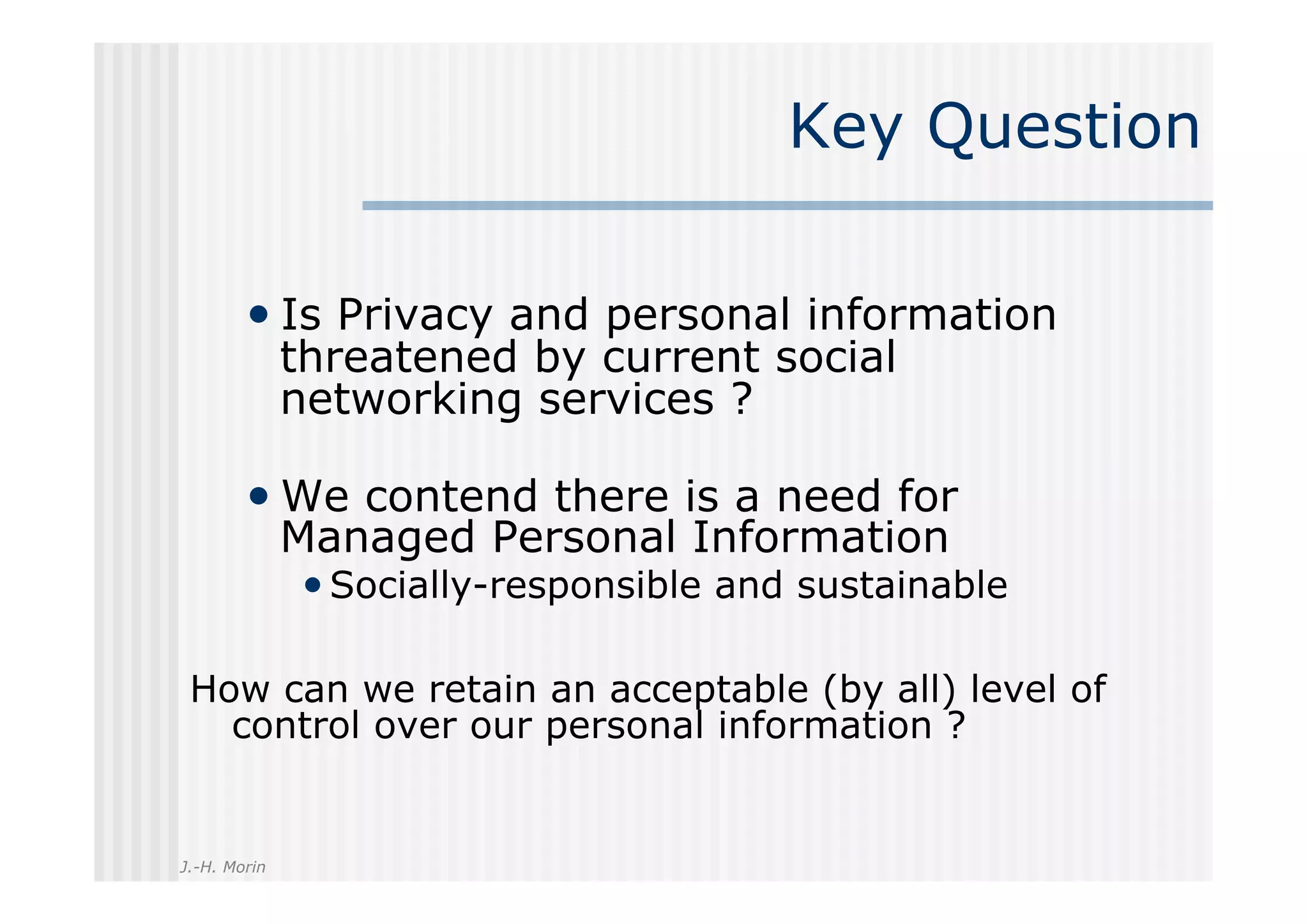 Key Question

        •  Is Privacy and personal information
              threatened by current social
              networking services ?

        •  We contend there is a need for
              Managed Personal Information
              • Socially-responsible and sustainable

 How can we retain an acceptable (by all) level of
   control over our personal information ?


J.-H. Morin
 