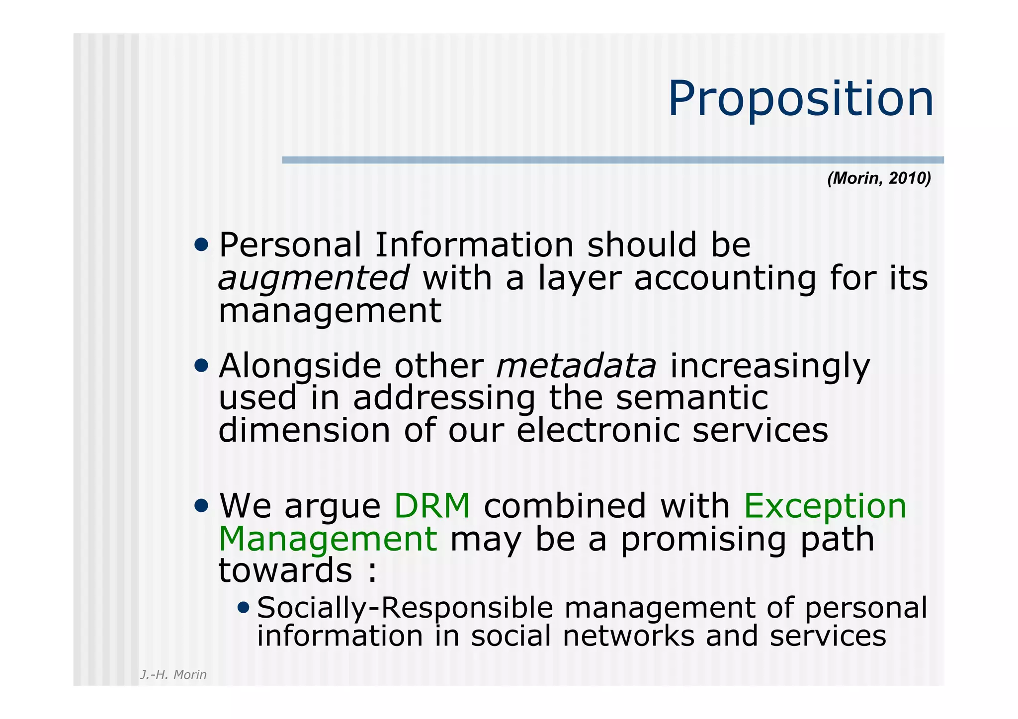 Proposition
                                                      (Morin, 2010)



        •  Personal Information should be
              augmented with a layer accounting for its
              management
        •  Alongside other metadata increasingly
              used in addressing the semantic
              dimension of our electronic services

        •  We argue DRM combined with Exception
              Management may be a promising path
              towards :
              • Socially-Responsible management of personal
                information in social networks and services
J.-H. Morin
 
