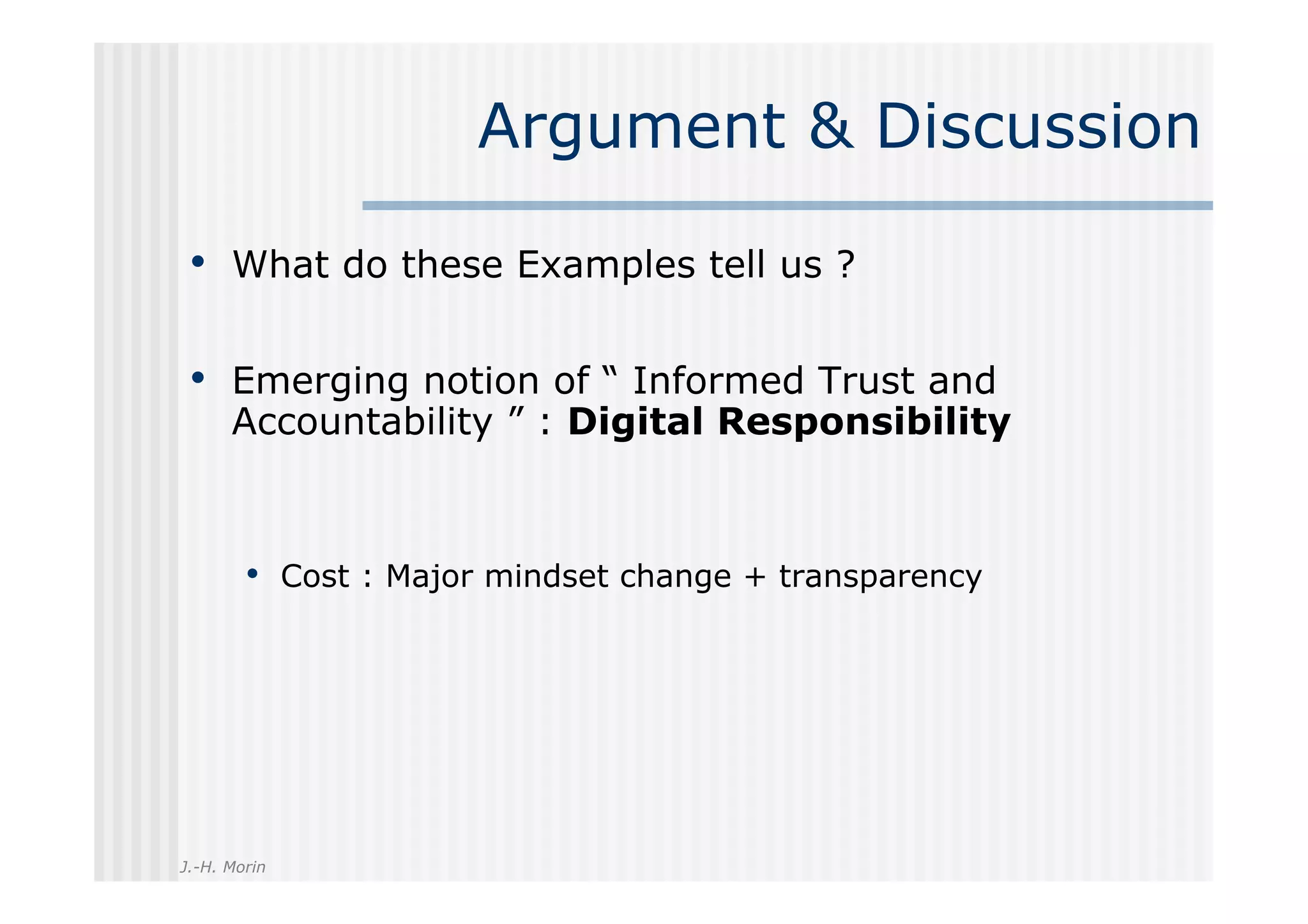 Argument & Discussion

 •  What do these Examples tell us ?

 •  Emerging notion of “ Informed Trust and
      Accountability ” : Digital Responsibility



        •  Cost : Major mindset change + transparency




J.-H. Morin
 