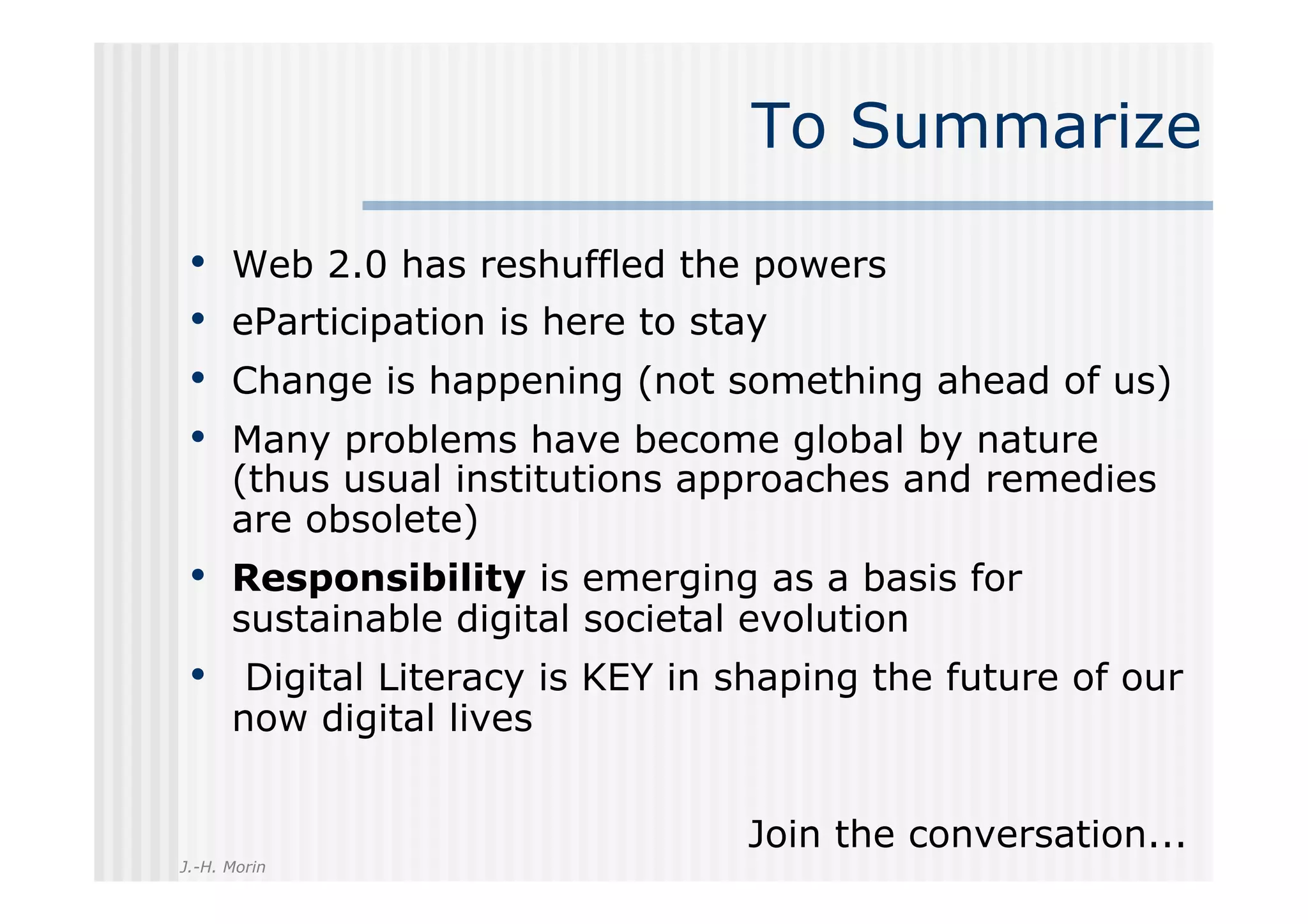 To Summarize

 •    Web 2.0 has reshuffled the powers
 •    eParticipation is here to stay
 •    Change is happening (not something ahead of us)
 •    Many problems have become global by nature
      (thus usual institutions approaches and remedies
      are obsolete)
 •  Responsibility is emerging as a basis for
      sustainable digital societal evolution
 •  Digital Literacy is KEY in shaping the future of our
      now digital lives


                                  Join the conversation...
J.-H. Morin
 