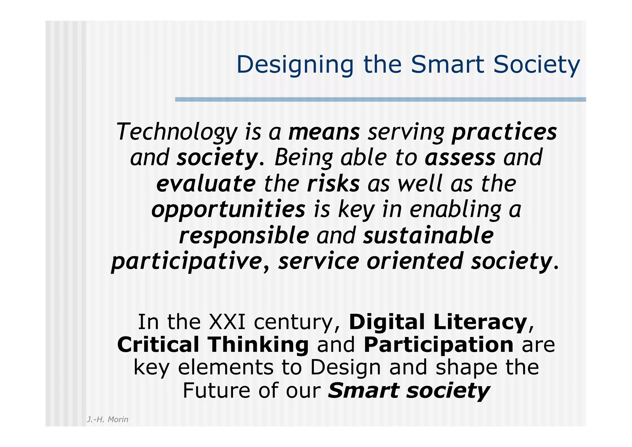 Designing the Smart Society

      Technology is a means serving practices
       and society. Being able to assess and
          evaluate the risks as well as the
         opportunities is key in enabling a
            responsible and sustainable
      participative, service oriented society.

         In the XXI century, Digital Literacy,
       Critical Thinking and Participation are
        key elements to Design and shape the
              Future of our Smart society
J.-H. Morin
 