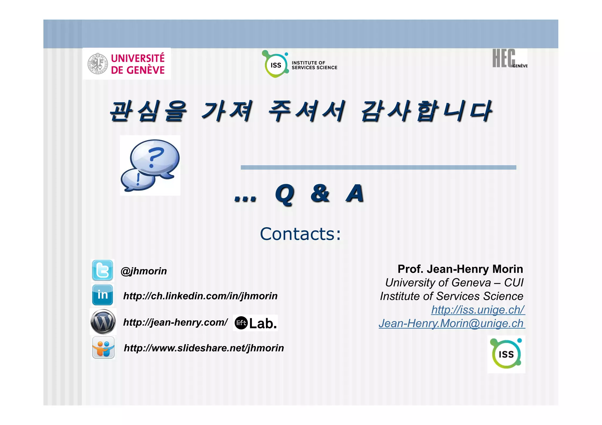 … Q & A
                             Contacts:

@jhmorin                                     Prof. Jean-Henry Morin
                                          University of Geneva – CUI
http://ch.linkedin.com/in/jhmorin        Institute of Services Science
                                                     http://iss.unige.ch/
http://jean-henry.com/                   Jean-Henry.Morin@unige.ch

http://www.slideshare.net/jhmorin
 