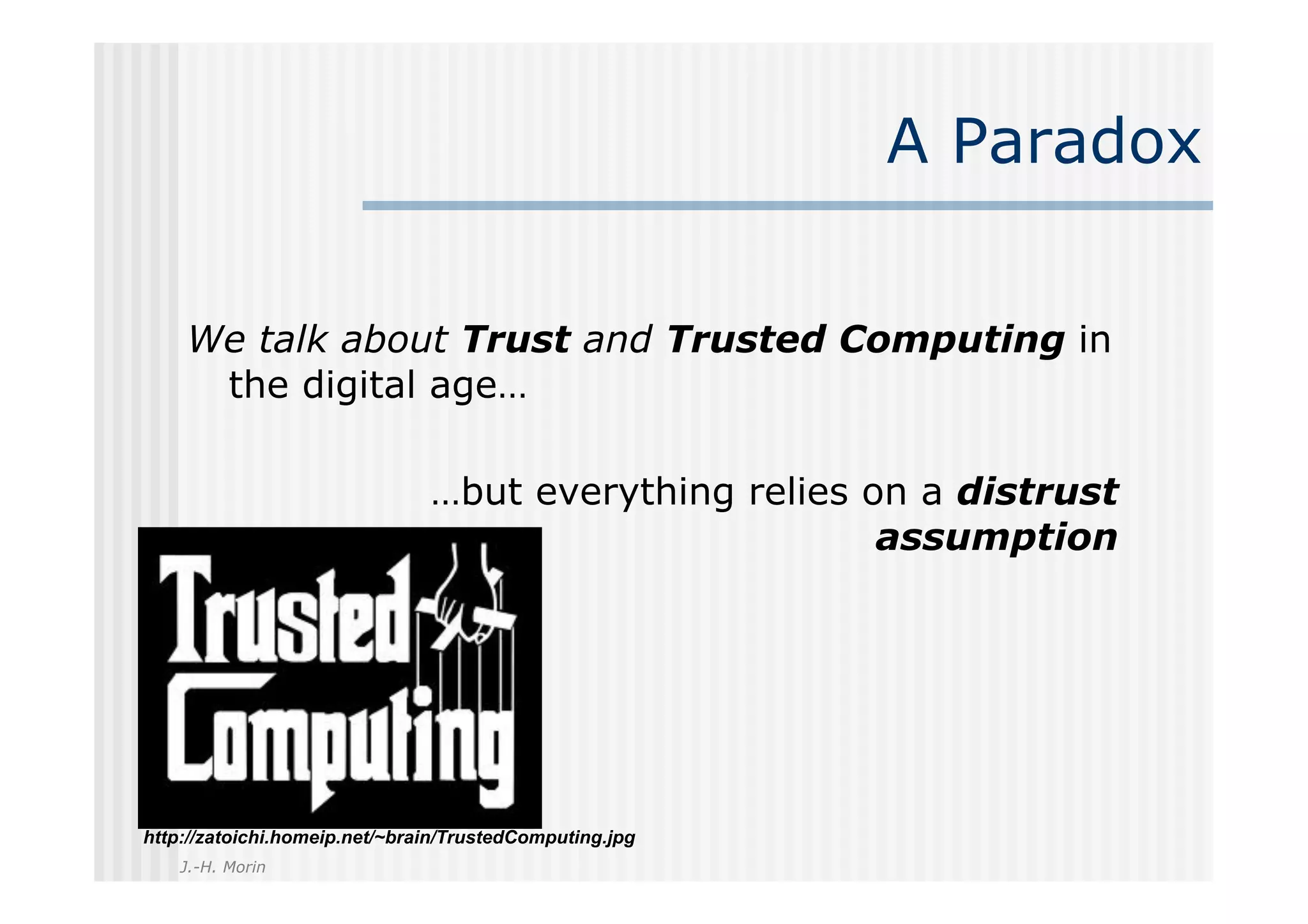 A Paradox


    We talk about Trust and Trusted Computing in
     the digital age…

                               …but everything relies on a distrust
                                                       assumption




http://zatoichi.homeip.net/~brain/TrustedComputing.jpg
    J.-H. Morin
 