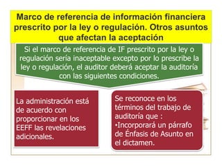 Marco de referencia de información financiera
prescrito por la ley o regulación. Otros asuntos
que afectan la aceptación
Si el marco de referencia de IF prescrito por la ley o
regulación sería inaceptable excepto por lo prescribe la
ley o regulación, el auditor deberá aceptar la auditoría
con las siguientes condiciones.
La administración está
de acuerdo con
proporcionar en los
EEFF las revelaciones
adicionales.
Se reconoce en los
términos del trabajo de
auditoría que :
•Incorporará un párrafo
de Énfasis de Asunto en
el dictamen.
 