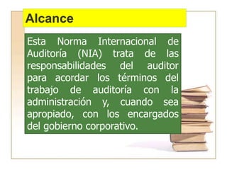 Alcance
Esta Norma Internacional de
Auditoría (NIA) trata de las
responsabilidades del auditor
para acordar los términos del
trabajo de auditoría con la
administración y, cuando sea
apropiado, con los encargados
del gobierno corporativo.
 
