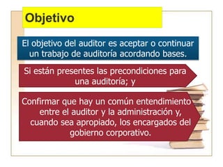 Objetivo
El objetivo del auditor es aceptar o continuar
un trabajo de auditoría acordando bases.
Si están presentes las precondiciones para
una auditoría; y
Confirmar que hay un común entendimiento
entre el auditor y la administración y,
cuando sea apropiado, los encargados del
gobierno corporativo.
 