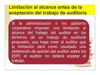 Limitación al alcance antes de la
aceptación del trabajo de auditoría
Si la administración o los gobierno
corporativo imponen una limitación al
alcance del trabajo del auditor en los
términos de un trabajo de auditoría
propuesto, que haga creer al auditor que
la limitación dará como resultado una
abstención de opinión del auditor sobre los
EEFF, el auditor no deberá aceptar el
trabajo.
 