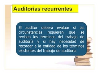 Auditorías recurrentes
El auditor deberá evaluar si las
circunstancias requieren que se
revisen los términos del trabajo de
auditoría y si hay necesidad de
recordar a la entidad de los términos
existentes del trabajo de auditoría
 
