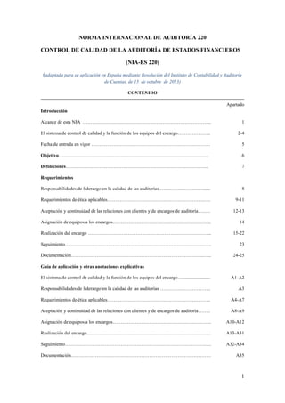 1
NORMA INTERNACIONAL DE AUDITORÍA 220
CONTROL DE CALIDAD DE LA AUDITORÍA DE ESTADOS FINANCIEROS
(NIA-ES 220)
(adaptada para su aplicación en España mediante Resolución del Instituto de Contabilidad y Auditoría
de Cuentas, de 15 de octubre de 2013)
CONTENIDO
Apartado
Introducción
Alcance de esta NIA ……………………………………………………………………... 1
El sistema de control de calidad y la función de los equipos del encargo………………... 2-4
Fecha de entrada en vigor ………………………………………………………………. . 5
Objetivo…………………………………………………………………………………. 6
Definiciones……………………………………………………………………………... 7
Requerimientos
Responsabilidades de liderazgo en la calidad de las auditorías.………………………...... 8
Requerimientos de ética aplicables…………………………………………………….…. 9-11
Aceptación y continuidad de las relaciones con clientes y de encargos de auditoría….…. 12-13
Asignación de equipos a los encargos…………………………………………………….. 14
Realización del encargo …………………………………………………………………... 15-22
Seguimiento………………………………………………………………………….……. 23
Documentación………………………………………………………………………..…... 24-25
Guía de aplicación y otras anotaciones explicativas
El sistema de control de calidad y la función de los equipos del encargo…....................... A1-A2
Responsabilidades de liderazgo en la calidad de las auditorías ………………………….. A3
Requerimientos de ética aplicables……………………………………………………….. A4-A7
Aceptación y continuidad de las relaciones con clientes y de encargos de auditoría…….. A8-A9
Asignación de equipos a los encargos…………………………………………………….. A10-A12
Realización del encargo…………………………………………………………………… A13-A31
Seguimiento…………………………………………………………………………….…. A32-A34
Documentación…………………………………………………………………….……… A35
 