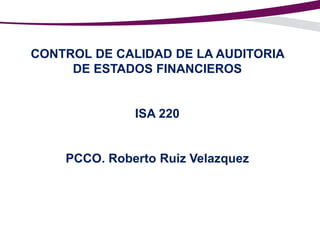 CONTROL DE CALIDAD DE LA AUDITORIA
DE ESTADOS FINANCIEROS

ISA 220

PCCO. Roberto Ruiz Velazquez

 