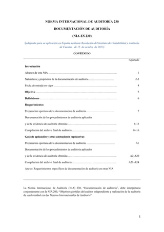 1
NORMA INTERNACIONAL DE AUDITORÍA 230
DOCUMENTACIÓN DE AUDITORÍA
(NIA-ES 230)
(adaptada para su aplicación en España mediante Resolución del Instituto de Contabilidad y Auditoría
de Cuentas, de 15 de octubre de 2013)
CONTENIDO
Apartado
Introducción
Alcance de esta NIA ………………………………………………………………...
Naturaleza y propósitos de la documentación de auditoría……………………….
Fecha de entrada en vigor …………………………………………………………...
Objetivo …………………………………………………………………………….
Definiciones …………………………………………………………………………
Requerimientos
Preparación oportuna de la documentación de auditoría………………………….
Documentación de los procedimientos de auditoría aplicados
y de la evidencia de auditoría obtenida ……………………………………………..
Compilación del archivo final de auditoría …………………………………………
Guía de aplicación y otras anotaciones explicativas
Preparación oportuna de la documentación de auditoría ………………………….
Documentación de los procedimientos de auditoría aplicados
y de la evidencia de auditoría obtenida ……………………………………………..
Compilación del archivo final de auditoría …………………………………………
Anexo: Requerimientos específicos de documentación de auditoría en otras NIA
1
2-3
4
5
6
7
8-13
14-16
A1
A2-A20
A21-A24
La Norma Internacional de Auditoría (NIA) 230, “Documentación de auditoría”, debe interpretarse
conjuntamente con la NIA 200, “Objetivos globales del auditor independiente y realización de la auditoría
de conformidad con las Normas Internacionales de Auditoría”.
 