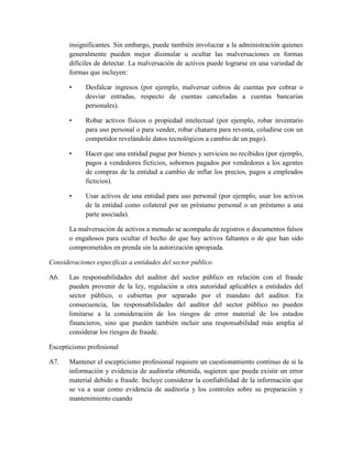 insignificantes. Sin embargo, puede también involucrar a la administración quienes
       generalmente pueden mejor disimular u ocultar las malversaciones en formas
       difíciles de detectar. La malversación de activos puede lograrse en una variedad de
       formas que incluyen:

       •     Desfalcar ingresos (por ejemplo, malversar cobros de cuentas por cobrar o
             desviar entradas, respecto de cuentas canceladas a cuentas bancarias
             personales).

       •     Robar activos físicos o propiedad intelectual (por ejemplo, robar inventario
             para uso personal o para vender, robar chatarra para reventa, coludirse con un
             competidor revelándole datos tecnológicos a cambio de un pago).

       •     Hacer que una entidad pague por bienes y servicios no recibidos (por ejemplo,
             pagos a vendedores ficticios, sobornos pagados por vendedores a los agentes
             de compras de la entidad a cambio de inflar los precios, pagos a empleados
             ficticios).

       •     Usar activos de una entidad para uso personal (por ejemplo, usar los activos
             de la entidad como colateral por un préstamo personal o un préstamo a una
             parte asociada).

       La malversación de activos a menudo se acompaña de registros o documentos falsos
       o engañosos para ocultar el hecho de que hay activos faltantes o de que han sido
       comprometidos en prenda sin la autorización apropiada.

Consideraciones especificas a entidades del sector público

A6.    Las responsabilidades del auditor del sector público en relación con el fraude
       pueden provenir de la ley, regulación u otra autoridad aplicables a entidades del
       sector público, o cubiertas por separado por el mandato del auditor. En
       consecuencia, las responsabilidades del auditor del sector público no pueden
       limitarse a la consideración de los riesgos de error material de los estados
       financieros, sino que pueden también incluir una responsabilidad más amplia al
       considerar los riesgos de fraude.

Escepticismo profesional

A7.    Mantener el escepticismo profesional requiere un cuestionamiento continuo de si la
       información y evidencia de auditoría obtenida, sugieren que pueda existir un error
       material debido a fraude. Incluye considerar la confiabilidad de la información que
       se va a usar como evidencia de auditoría y los controles sobre su preparación y
       mantenimiento cuando
 