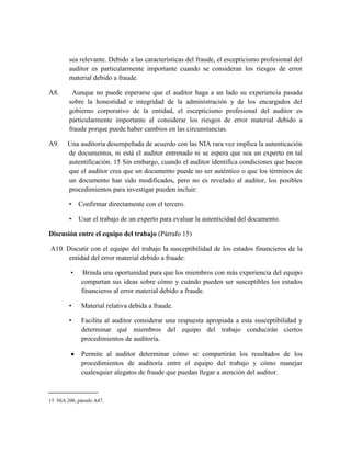 sea relevante. Debido a las características del fraude, el escepticismo profesional del
        auditor es particularmente importante cuando se consideran los riesgos de error
        material debido a fraude.

A8.      Aunque no puede esperarse que el auditor haga a un lado su experiencia pasada
        sobre la honestidad e integridad de la administración y de los encargados del
        gobierno corporativo de la entidad, el escepticismo profesional del auditor es
        particularmente importante al considerar los riesgos de error material debido a
        fraude porque puede haber cambios en las circunstancias.

A9.     Una auditoría desempeñada de acuerdo con las NIA rara vez implica la autenticación
        de documentos, ni está el auditor entrenado ni se espera que sea un experto en tal
        autentificación. 15 Sin embargo, cuando el auditor identifica condiciones que hacen
        que el auditor crea que un documento puede no ser auténtico o que los términos de
        un documento han sido modificados, pero no es revelado al auditor, los posibles
        procedimientos para investigar pueden incluir:

        • Confirmar directamente con el tercero.

        • Usar el trabajo de un experto para evaluar la autenticidad del documento.

Discusión entre el equipo del trabajo (Párrafo 15)

A10. Discutir con el equipo del trabajo la susceptibilidad de los estados financieros de la
      entidad del error material debido a fraude:

         •     Brinda una oportunidad para que los miembros con más experiencia del equipo
              compartan sus ideas sobre cómo y cuándo pueden ser susceptibles los estados
              financieros al error material debido a fraude.

        •     Material relativa debida a fraude.

        •     Facilita al auditor considerar una respuesta apropiada a esta susceptibilidad y
              determinar qué miembros del equipo del trabajo conducirán ciertos
              procedimientos de auditoría.

             Permite al auditor determinar cómo se compartirán los resultados de los
              procedimientos de auditoría entre el equipo del trabajo y cómo manejar
              cualesquier alegatos de fraude que puedan llegar a atención del auditor.



15 NIA 200, párrafo A47.
 