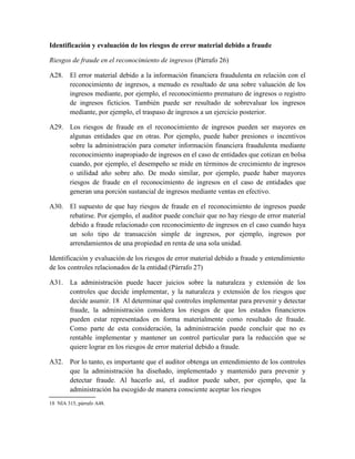 Identificación y evaluación de los riesgos de error material debido a fraude

Riesgos de fraude en el reconocimiento de ingresos (Párrafo 26)

A28. El error material debido a la información financiera fraudulenta en relación con el
     reconocimiento de ingresos, a menudo es resultado de una sobre valuación de los
     ingresos mediante, por ejemplo, el reconocimiento prematuro de ingresos o registro
     de ingresos ficticios. También puede ser resultado de sobrevaluar los ingresos
     mediante, por ejemplo, el traspaso de ingresos a un ejercicio posterior.

A29. Los riesgos de fraude en el reconocimiento de ingresos pueden ser mayores en
     algunas entidades que en otras. Por ejemplo, puede haber presiones o incentivos
     sobre la administración para cometer información financiera fraudulenta mediante
     reconocimiento inapropiado de ingresos en el caso de entidades que cotizan en bolsa
     cuando, por ejemplo, el desempeño se mide en términos de crecimiento de ingresos
     o utilidad año sobre año. De modo similar, por ejemplo, puede haber mayores
     riesgos de fraude en el reconocimiento de ingresos en el caso de entidades que
     generan una porción sustancial de ingresos mediante ventas en efectivo.

A30. El supuesto de que hay riesgos de fraude en el reconocimiento de ingresos puede
     rebatirse. Por ejemplo, el auditor puede concluir que no hay riesgo de error material
     debido a fraude relacionado con reconocimiento de ingresos en el caso cuando haya
     un solo tipo de transacción simple de ingresos, por ejemplo, ingresos por
     arrendamientos de una propiedad en renta de una sola unidad.

Identificación y evaluación de los riesgos de error material debido a fraude y entendimiento
de los controles relacionados de la entidad (Párrafo 27)

A31. La administración puede hacer juicios sobre la naturaleza y extensión de los
     controles que decide implementar, y la naturaleza y extensión de los riesgos que
     decide asumir. 18 Al determinar qué controles implementar para prevenir y detectar
     fraude, la administración considera los riesgos de que los estados financieros
     pueden estar representados en forma materialmente como resultado de fraude.
     Como parte de esta consideración, la administración puede concluir que no es
     rentable implementar y mantener un control particular para la reducción que se
     quiere lograr en los riesgos de error material debido a fraude.

A32. Por lo tanto, es importante que el auditor obtenga un entendimiento de los controles
     que la administración ha diseñado, implementado y mantenido para prevenir y
     detectar fraude. Al hacerlo así, el auditor puede saber, por ejemplo, que la
     administración ha escogido de manera consciente aceptar los riesgos
18 NIA 315, párrafo A48.
 