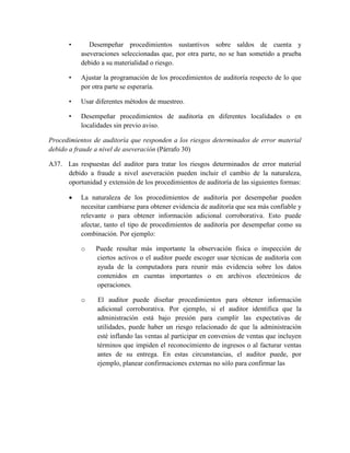•      Desempeñar procedimientos sustantivos sobre saldos de cuenta y
           aseveraciones seleccionadas que, por otra parte, no se han sometido a prueba
           debido a su materialidad o riesgo.

       •   Ajustar la programación de los procedimientos de auditoría respecto de lo que
           por otra parte se esperaría.

       •   Usar diferentes métodos de muestreo.

       •   Desempeñar procedimientos de auditoría en diferentes localidades o en
           localidades sin previo aviso.

Procedimientos de auditoría que responden a los riesgos determinados de error material
debido a fraude a nivel de aseveración (Párrafo 30)

A37. Las respuestas del auditor para tratar los riesgos determinados de error material
     debido a fraude a nivel aseveración pueden incluir el cambio de la naturaleza,
     oportunidad y extensión de los procedimientos de auditoría de las siguientes formas:

          La naturaleza de los procedimientos de auditoría por desempeñar pueden
           necesitar cambiarse para obtener evidencia de auditoría que sea más confiable y
           relevante o para obtener información adicional corroborativa. Esto puede
           afectar, tanto el tipo de procedimientos de auditoría por desempeñar como su
           combinación. Por ejemplo:

           o    Puede resultar más importante la observación física o inspección de
                ciertos activos o el auditor puede escoger usar técnicas de auditoría con
                ayuda de la computadora para reunir más evidencia sobre los datos
                contenidos en cuentas importantes o en archivos electrónicos de
                operaciones.

           o     El auditor puede diseñar procedimientos para obtener información
                 adicional corroborativa. Por ejemplo, si el auditor identifica que la
                 administración está bajo presión para cumplir las expectativas de
                 utilidades, puede haber un riesgo relacionado de que la administración
                 esté inflando las ventas al participar en convenios de ventas que incluyen
                 términos que impiden el reconocimiento de ingresos o al facturar ventas
                 antes de su entrega. En estas circunstancias, el auditor puede, por
                 ejemplo, planear confirmaciones externas no sólo para confirmar las
 