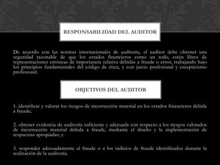 RESPONSABILIDAD DEL AUDITOR

De acuerdo con las normas internacionales de auditoria, el auditor debe obtener una
seguridad razonable de que los estados financieros como un todo, estén libres de
representaciones erróneas de importancia relativa debidas a fraude o error, trabajando bajo
los principios fundamentales del código de ética, y con juicio profesional y escepticismo
profesional.

OBJETIVOS DEL AUDITOR
1. identificar y valorar los riesgos de incorrección material en los estados financieros debida
a fraude;
2. obtener evidencia de auditoría suficiente y adecuada con respecto a los riesgos valorados
de incorrección material debida a fraude, mediante el diseño y la implementación de
respuestas apropiadas; y
3. responder adecuadamente al fraude o a los indicios de fraude identificados durante la
realización de la auditoría.

 