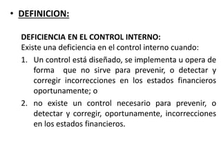 • DEFINICION:
DEFICIENCIA EN EL CONTROL INTERNO:
Existe una deficiencia en el control interno cuando:
1. Un control está diseñado, se implementa u opera de
forma que no sirve para prevenir, o detectar y
corregir incorrecciones en los estados financieros
oportunamente; o
2. no existe un control necesario para prevenir, o
detectar y corregir, oportunamente, incorrecciones
en los estados financieros.
 