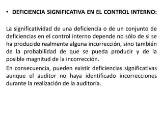 • DEFICIENCIA SIGNIFICATIVA EN EL CONTROL INTERNO:
La significatividad de una deficiencia o de un conjunto de
deficiencias en el control interno depende no sólo de si se
ha producido realmente alguna incorrección, sino también
de la probabilidad de que se pueda producir y de la
posible magnitud de la incorrección.
En consecuencia, pueden existir deficiencias significativas
aunque el auditor no haya identificado incorrecciones
durante la realización de la auditoría.
 
