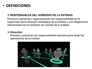 • DEFINICIONES:
 RESPONSABLES DEL GOBIERNO DE LA ENTIDAD:
Persona o personas u organizaciones con responsabilidad en la
supervisión de la dirección estratégica de la entidad y con obligaciones
relacionadas con la rendición de cuentas de la entidad.
 Dirección:
Persona o personas con responsabilidad ejecutiva para dirigir las
operaciones de la entidad.
 