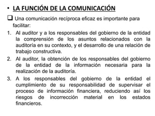 • LA FUNCIÓN DE LA COMUNICACIÓN
 Una comunicación recíproca eficaz es importante para
facilitar:
1. Al auditor y a los responsables del gobierno de la entidad
la comprensión de los asuntos relacionados con la
auditoría en su contexto, y el desarrollo de una relación de
trabajo constructiva.
2. Al auditor, la obtención de los responsables del gobierno
de la entidad de la información necesaria para la
realización de la auditoría.
3. A los responsables del gobierno de la entidad el
cumplimiento de su responsabilidad de supervisar el
proceso de información financiera, reduciendo así los
riesgos de incorrección material en los estados
financieros.
 