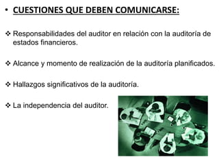 • CUESTIONES QUE DEBEN COMUNICARSE:
 Responsabilidades del auditor en relación con la auditoría de
estados financieros.
 Alcance y momento de realización de la auditoría planificados.
 Hallazgos significativos de la auditoría.
 La independencia del auditor.
 