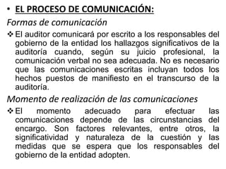 • EL PROCESO DE COMUNICACIÓN:
Formas de comunicación
El auditor comunicará por escrito a los responsables del
gobierno de la entidad los hallazgos significativos de la
auditoría cuando, según su juicio profesional, la
comunicación verbal no sea adecuada. No es necesario
que las comunicaciones escritas incluyan todos los
hechos puestos de manifiesto en el transcurso de la
auditoría.
Momento de realización de las comunicaciones
El momento adecuado para efectuar las
comunicaciones depende de las circunstancias del
encargo. Son factores relevantes, entre otros, la
significatividad y naturaleza de la cuestión y las
medidas que se espera que los responsables del
gobierno de la entidad adopten.
 