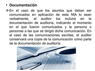 • Documentación
En el caso de que los asuntos que deban ser
comunicados en aplicación de esta NIA lo sean
verbalmente, el auditor los incluirá en la
documentación de auditoría, indicando el momento
en el que fueron comunicados y la persona o
personas a las que se dirigió dicha comunicación. En
el caso de las comunicaciones escritas, el auditor
conservará una copia de la comunicación como parte
de la documentación de auditoría.
 