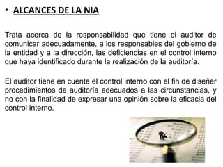 • ALCANCES DE LA NIA
Trata acerca de la responsabilidad que tiene el auditor de
comunicar adecuadamente, a los responsables del gobierno de
la entidad y a la dirección, las deficiencias en el control interno
que haya identificado durante la realización de la auditoría.
El auditor tiene en cuenta el control interno con el fin de diseñar
procedimientos de auditoría adecuados a las circunstancias, y
no con la finalidad de expresar una opinión sobre la eficacia del
control interno.
 