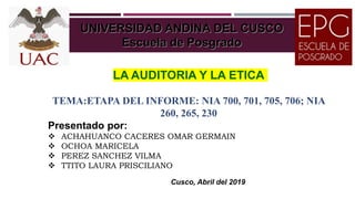1
UNIVERSIDAD ANDINA DEL CUSCO
Escuela de Posgrado
LA AUDITORIA Y LA ETICA
TEMA:ETAPA DEL INFORME: NIA 700, 701, 705, 706; NIA
260, 265, 230
Presentado por:
 ACHAHUANCO CACERES OMAR GERMAIN
 OCHOA MARICELA
 PEREZ SANCHEZ VILMA
 TTITO LAURA PRISCILIANO
Cusco, Abril del 2019
 