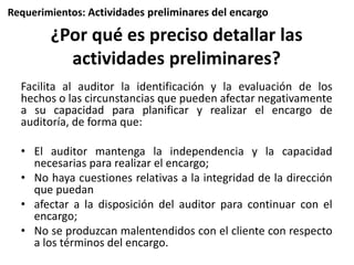 Requerimientos: Actividades preliminares del encargo 
¿Por qué es preciso detallar las 
actividades preliminares? 
Facilita al auditor la identificación y la evaluación de los 
hechos o las circunstancias que pueden afectar negativamente 
a su capacidad para planificar y realizar el encargo de 
auditoría, de forma que: 
• El auditor mantenga la independencia y la capacidad 
necesarias para realizar el encargo; 
• No haya cuestiones relativas a la integridad de la dirección 
que puedan 
• afectar a la disposición del auditor para continuar con el 
encargo; 
• No se produzcan malentendidos con el cliente con respecto 
a los términos del encargo. 
 