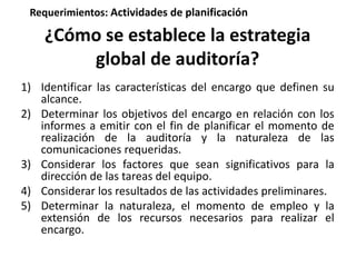 Requerimientos: Actividades de planificación 
¿Cómo se establece la estrategia 
global de auditoría? 
1) Identificar las características del encargo que definen su 
alcance. 
2) Determinar los objetivos del encargo en relación con los 
informes a emitir con el fin de planificar el momento de 
realización de la auditoría y la naturaleza de las 
comunicaciones requeridas. 
3) Considerar los factores que sean significativos para la 
dirección de las tareas del equipo. 
4) Considerar los resultados de las actividades preliminares. 
5) Determinar la naturaleza, el momento de empleo y la 
extensión de los recursos necesarios para realizar el 
encargo. 
 