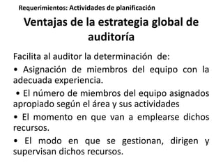 Requerimientos: Actividades de planificación 
Ventajas de la estrategia global de 
auditoría 
Facilita al auditor la determinación de: 
• Asignación de miembros del equipo con la 
adecuada experiencia. 
• El número de miembros del equipo asignados 
apropiado según el área y sus actividades 
• El momento en que van a emplearse dichos 
recursos. 
• El modo en que se gestionan, dirigen y 
supervisan dichos recursos. 
 