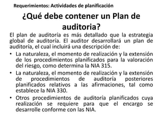 Requerimientos: Actividades de planificación 
¿Qué debe contener un Plan de 
auditoria? 
El plan de auditoría es más detallado que la estrategia 
global de auditoría. El auditor desarrollará un plan de 
auditoría, el cual incluirá una descripción de: 
• La naturaleza, el momento de realización y la extensión 
de los procedimientos planificados para la valoración 
del riesgo, como determina la NIA 315. 
• La naturaleza, el momento de realización y la extensión 
de procedimientos de auditoría posteriores 
planificados relativos a las afirmaciones, tal como 
establece la NIA 330. 
• Otros procedimientos de auditoría planificados cuya 
realización se requiere para que el encargo se 
desarrolle conforme con las NIA. 
 