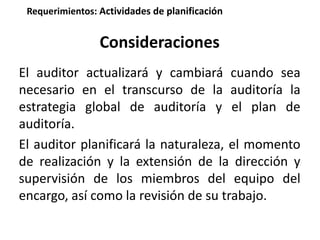 Requerimientos: Actividades de planificación 
Consideraciones 
El auditor actualizará y cambiará cuando sea 
necesario en el transcurso de la auditoría la 
estrategia global de auditoría y el plan de 
auditoría. 
El auditor planificará la naturaleza, el momento 
de realización y la extensión de la dirección y 
supervisión de los miembros del equipo del 
encargo, así como la revisión de su trabajo. 
 