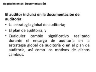 Requerimientos: Documentación 
El auditor incluirá en la documentación de 
auditoría: 
• La estrategia global de auditoría; 
• El plan de auditoría; y 
• Cualquier cambio significativo realizado 
durante el encargo de auditoría en la 
estrategia global de auditoría o en el plan de 
auditoría, así como los motivos de dichos 
cambios. 
 