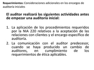 Requerimientos: Consideraciones adicionales en los encargos de 
auditoría iniciales 
El auditor realizará las siguientes actividades antes 
de empezar una auditoría inicial: 
1. La aplicación de los procedimientos requeridos 
por la NIA 220 relativos a la aceptación de las 
relaciones con clientes y el encargo específico de 
auditoría. 
2. La comunicación con el auditor predecesor, 
cuando se haya producido un cambio de 
auditores, en cumplimiento de los 
requerimientos de ética aplicables. 
 