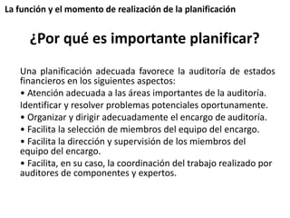 La función y el momento de realización de la planificación 
¿Por qué es importante planificar? 
Una planificación adecuada favorece la auditoría de estados 
financieros en los siguientes aspectos: 
• Atención adecuada a las áreas importantes de la auditoría. 
Identificar y resolver problemas potenciales oportunamente. 
• Organizar y dirigir adecuadamente el encargo de auditoría. 
• Facilita la selección de miembros del equipo del encargo. 
• Facilita la dirección y supervisión de los miembros del 
equipo del encargo. 
• Facilita, en su caso, la coordinación del trabajo realizado por 
auditores de componentes y expertos. 
 